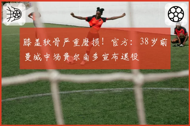 膝盖软骨严重磨损!官方:38岁前曼城中场费尔南多宣布退役