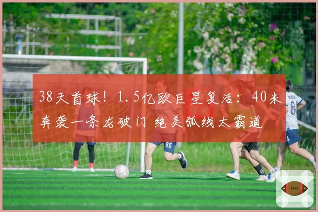 38天首球!1.5亿欧巨星复活:40米奔袭一条龙破门 绝美弧线太霸道
