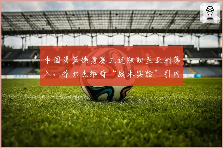 中国男篮热身赛三连败跌至亚洲第八,乔尔杰维奇“战术实验”引内部不满