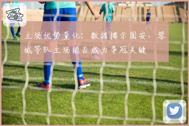 主场优势量化:数据揭示国安、蓉城等队主场能否成为争冠关键