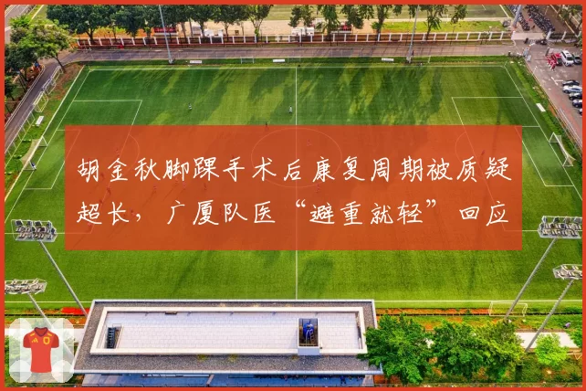 胡金秋脚踝手术后康复周期被质疑超长，广厦队医“避重就轻”回应引发媒体不满