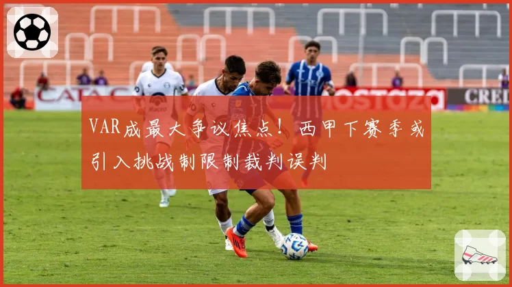 VAR成最大争议焦点！西甲下赛季或引入挑战制限制裁判误判