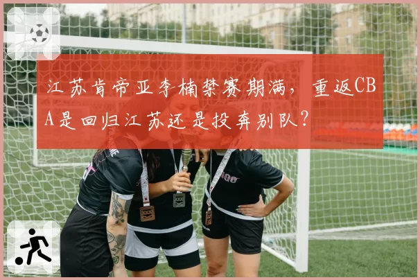 江苏肯帝亚李楠禁赛期满，重返CBA是回归江苏还是投奔别队？