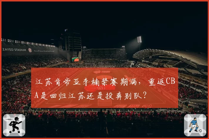 江苏肯帝亚李楠禁赛期满，重返CBA是回归江苏还是投奔别队？