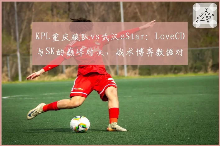 KPL重庆狼队vs武汉eStar：LoveCD与SK的巅峰对决，战术博弈数据对比