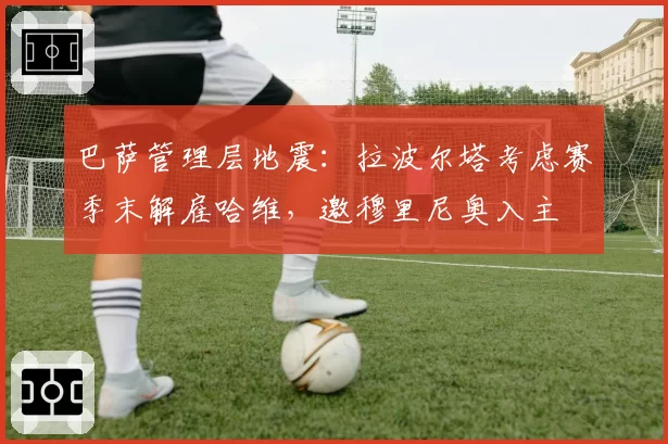 巴萨管理层地震：拉波尔塔考虑赛季末解雇哈维，邀穆里尼奥入主