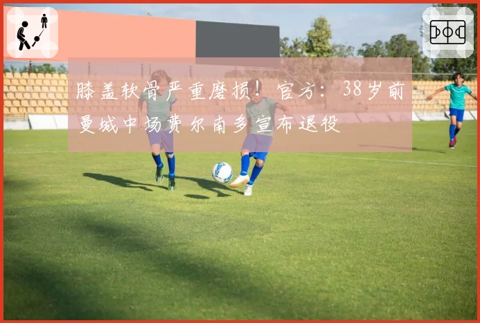 膝盖软骨严重磨损！官方：38岁前曼城中场费尔南多宣布退役