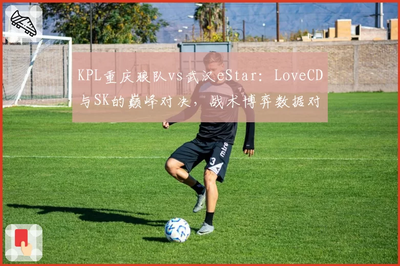 KPL重庆狼队vs武汉eStar：LoveCD与SK的巅峰对决，战术博弈数据对比