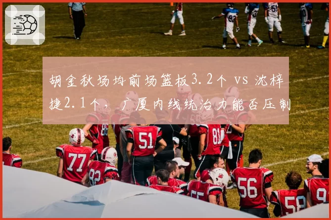 胡金秋场均前场篮板3.2个 vs 沈梓捷2.1个,广厦内线统治力能否压制深圳