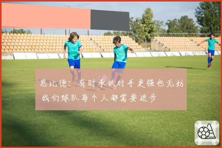 恩比德：有时承认对手更强也无妨 我们球队每个人都需要进步