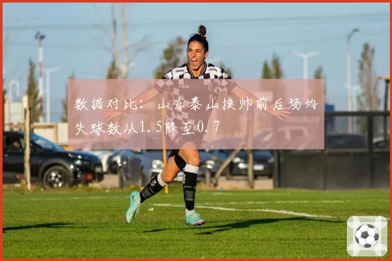 数据对比:山东泰山换帅前后场均失球数从1.5降至0.7