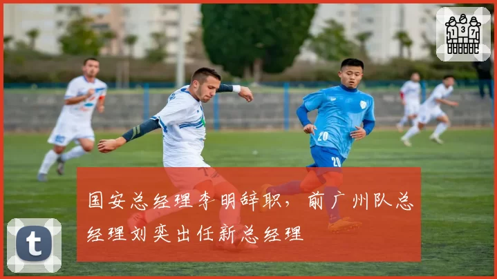 国安总经理李明辞职,前广州队总经理刘奕出任新总经理