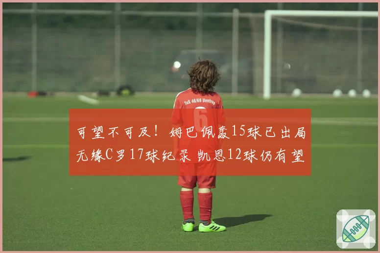 可望不可及!姆巴佩轰15球已出局无缘C罗17球纪录 凯恩12球仍有望