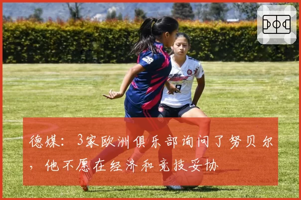 德媒：3家欧洲俱乐部询问了努贝尔，他不愿在经济和竞技妥协