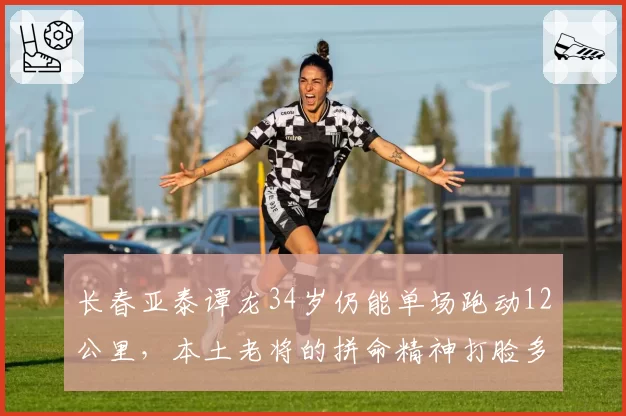 长春亚泰谭龙34岁仍能单场跑动12公里，本土老将的拼命精神打脸多少年轻人？