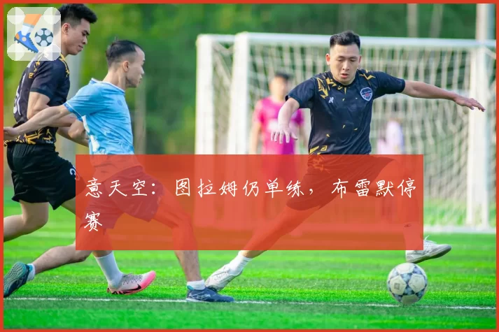 意天空：图拉姆仍单练，布雷默停赛