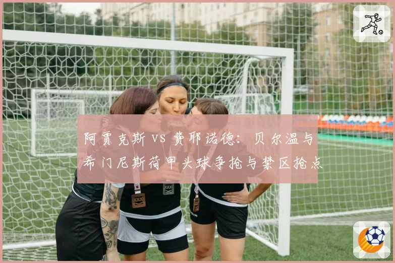 阿贾克斯 vs 费耶诺德：贝尔温与希门尼斯荷甲头球争抢与禁区抢点数据