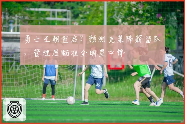 勇士王朝重启？预测克莱降薪留队，管理层瞄准全明星中锋
