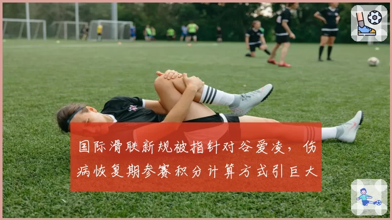 国际滑联新规被指针对谷爱凌，伤病恢复期参赛积分计算方式引巨大争议
