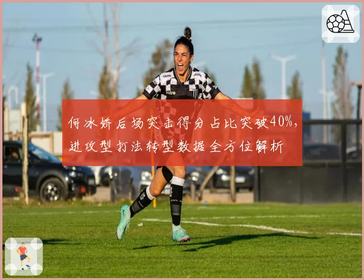 何冰娇后场突击得分占比突破40%，进攻型打法转型数据全方位解析