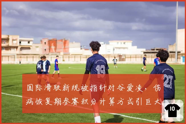 国际滑联新规被指针对谷爱凌，伤病恢复期参赛积分计算方式引巨大争议