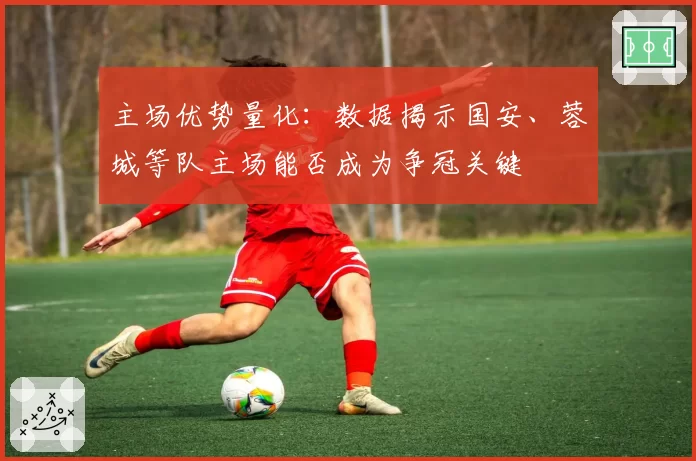 主场优势量化:数据揭示国安、蓉城等队主场能否成为争冠关键