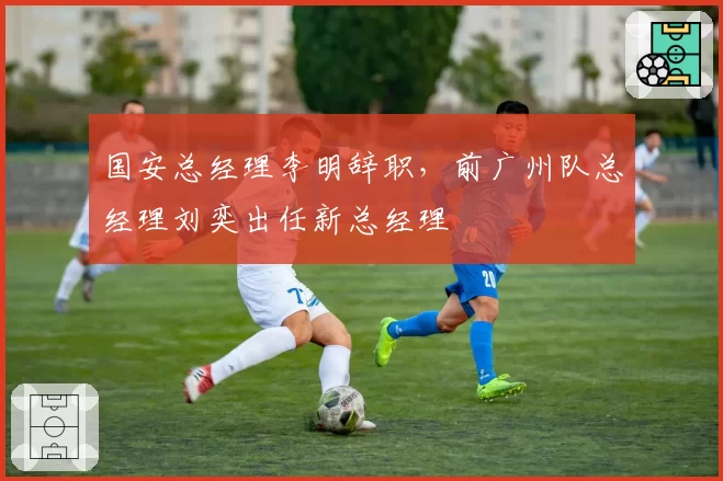国安总经理李明辞职,前广州队总经理刘奕出任新总经理