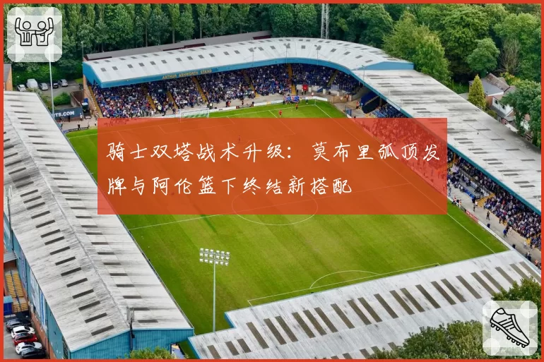 骑士双塔战术升级：莫布里弧顶发牌与阿伦篮下终结新搭配