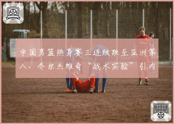 中国男篮热身赛三连败跌至亚洲第八,乔尔杰维奇“战术实验”引内部不满