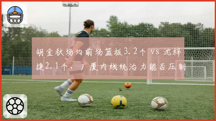 胡金秋场均前场篮板3.2个 vs 沈梓捷2.1个,广厦内线统治力能否压制深圳