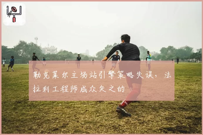 勒克莱尔主场站引擎策略失误,法拉利工程师成众矢之的